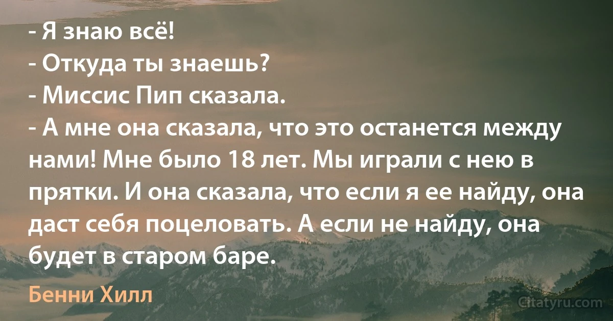 - Я знаю всё!
- Откуда ты знаешь?
- Миссис Пип сказала.
- А мне она сказала, что это останется между нами! Мне было 18 лет. Мы играли с нею в прятки. И она сказала, что если я ее найду, она даст себя поцеловать. А если не найду, она будет в старом баре. (Бенни Хилл)