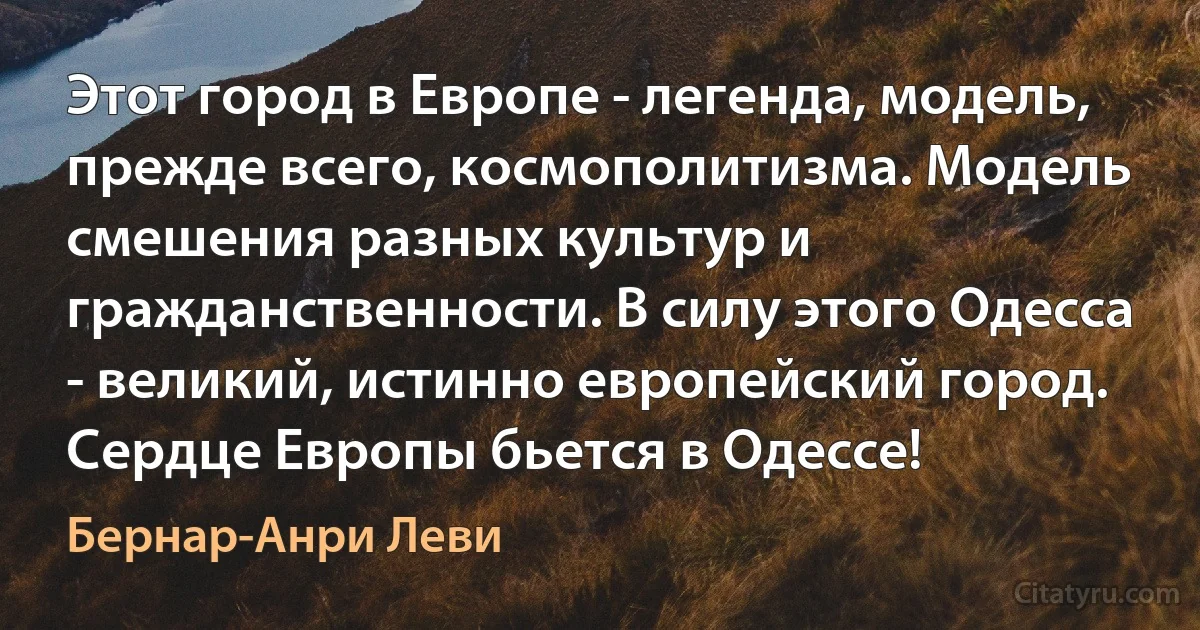 Этот город в Европе - легенда, модель, прежде всего, космополитизма. Модель смешения разных культур и гражданственности. В силу этого Одесса - великий, истинно европейский город. Сердце Европы бьется в Одессе! (Бернар-Анри Леви)