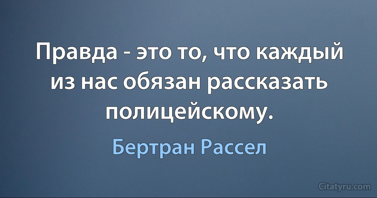 Правда - это то, что каждый из нас обязан рассказать полицейскому. (Бертран Рассел)