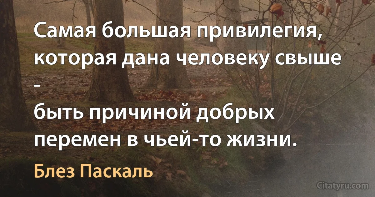 Самая большая привилегия, которая дана человеку свыше -
быть причиной добрых перемен в чьей-то жизни. (Блез Паскаль)