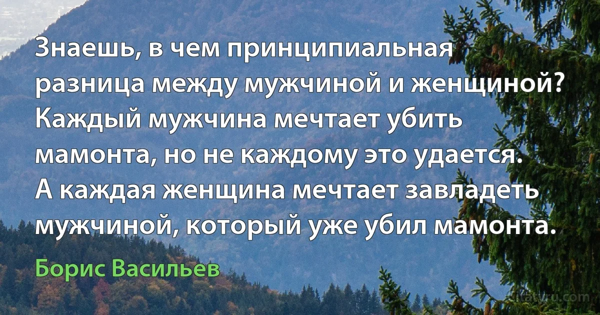 Знаешь, в чем принципиальная разница между мужчиной и женщиной? Каждый мужчина мечтает убить мамонта, но не каждому это удается. А каждая женщина мечтает завладеть мужчиной, который уже убил мамонта. (Борис Васильев)