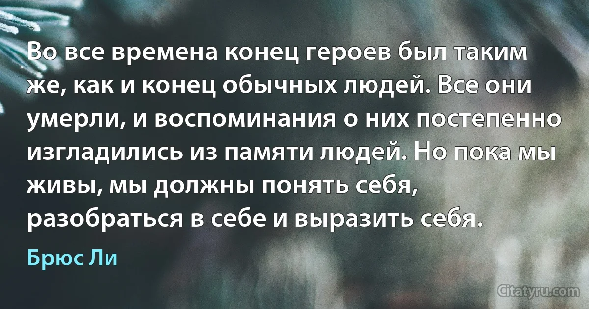 Во все времена конец героев был таким же, как и конец обычных людей. Все они умерли, и воспоминания о них постепенно изгладились из памяти людей. Но пока мы живы, мы должны понять себя, разобраться в себе и выразить себя. (Брюс Ли)