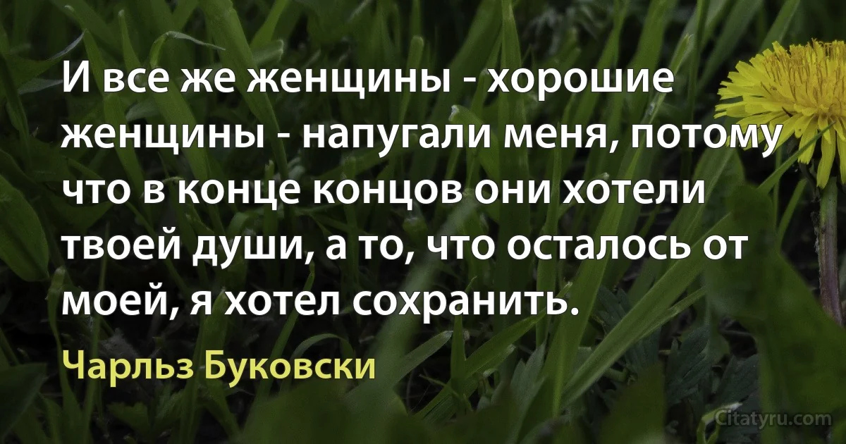 И все же женщины - хорошие женщины - напугали меня, потому что в конце концов они хотели твоей души, а то, что осталось от моей, я хотел сохранить. (Чарльз Буковски)