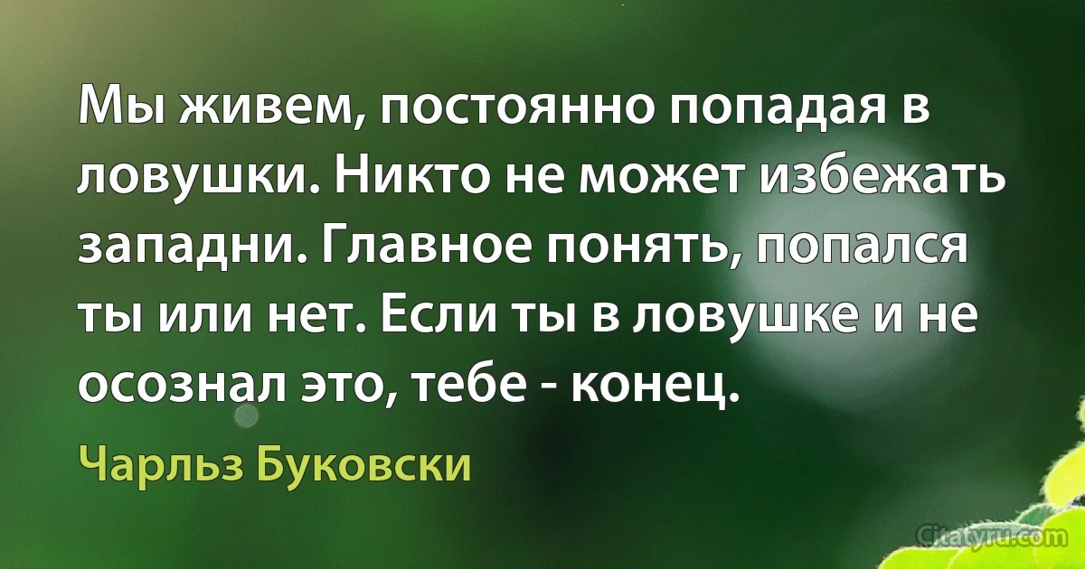 Мы живем, постоянно попадая в ловушки. Никто не может избежать западни. Главное понять, попался ты или нет. Если ты в ловушке и не осознал это, тебе - конец. (Чарльз Буковски)