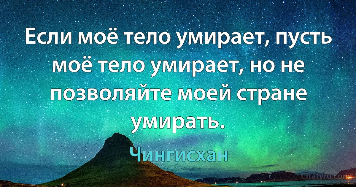 Если моё тело умирает, пусть моё тело умирает, но не позволяйте моей стране умирать. (Чингисхан)