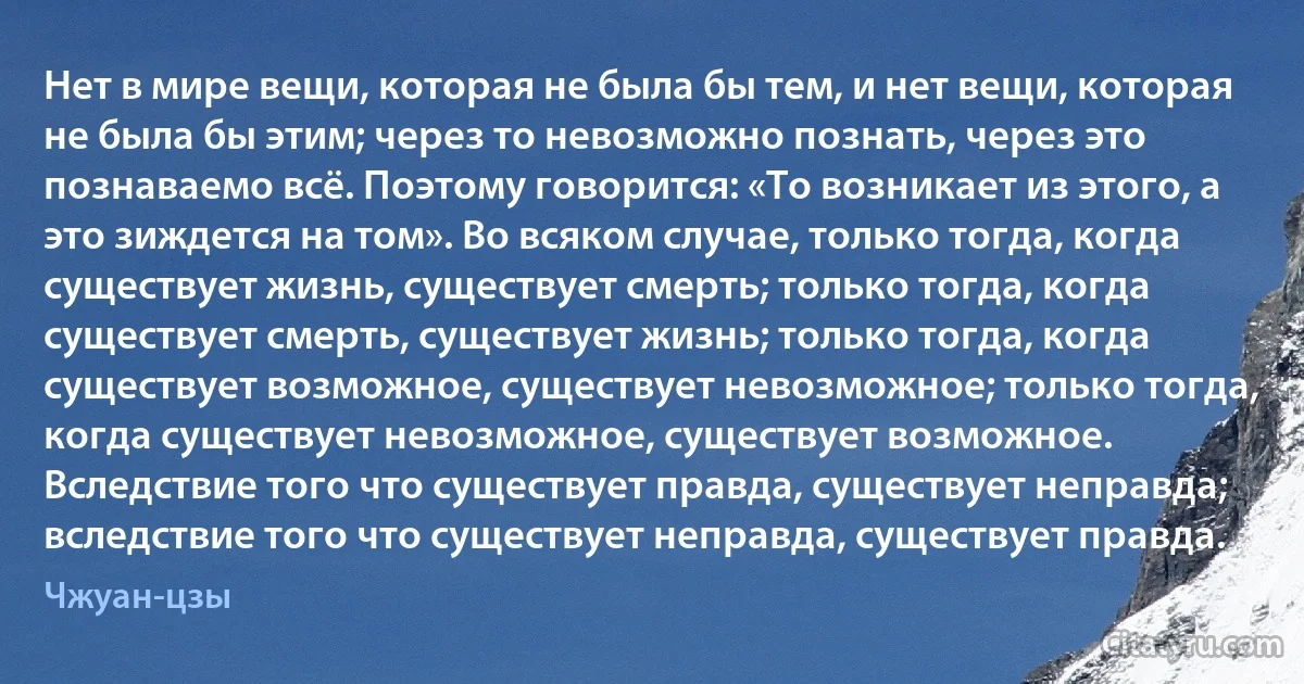 Нет в мире вещи, которая не была бы тем, и нет вещи, которая не была бы этим; через то невозможно познать, через это познаваемо всё. Поэтому говорится: «То возникает из этого, а это зиждется на том». Во всяком случае, только тогда, когда существует жизнь, существует смерть; только тогда, когда существует смерть, существует жизнь; только тогда, когда существует возможное, существует невозможное; только тогда, когда существует невозможное, существует возможное. Вследствие того что существует правда, существует неправда; вследствие того что существует неправда, существует правда. (Чжуан-цзы)