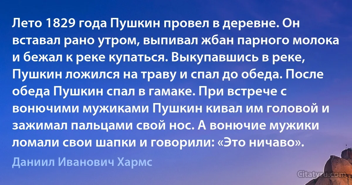 Лето 1829 года Пушкин провел в деревне. Он вставал рано утром, выпивал жбан парного молока и бежал к реке купаться. Выкупавшись в реке, Пушкин ложился на траву и спал до обеда. После обеда Пушкин спал в гамаке. При встрече с вонючими мужиками Пушкин кивал им головой и зажимал пальцами свой нос. А вонючие мужики ломали свои шапки и говорили: «Это ничаво». (Даниил Иванович Хармс)