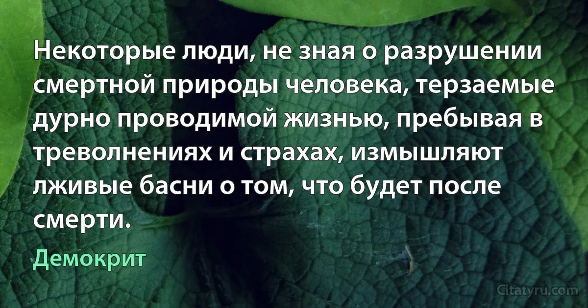 Некоторые люди, не зная о разрушении смертной природы человека, терзаемые дурно проводимой жизнью, пребывая в треволнениях и страхах, измышляют лживые басни о том, что будет после смерти. (Демокрит)