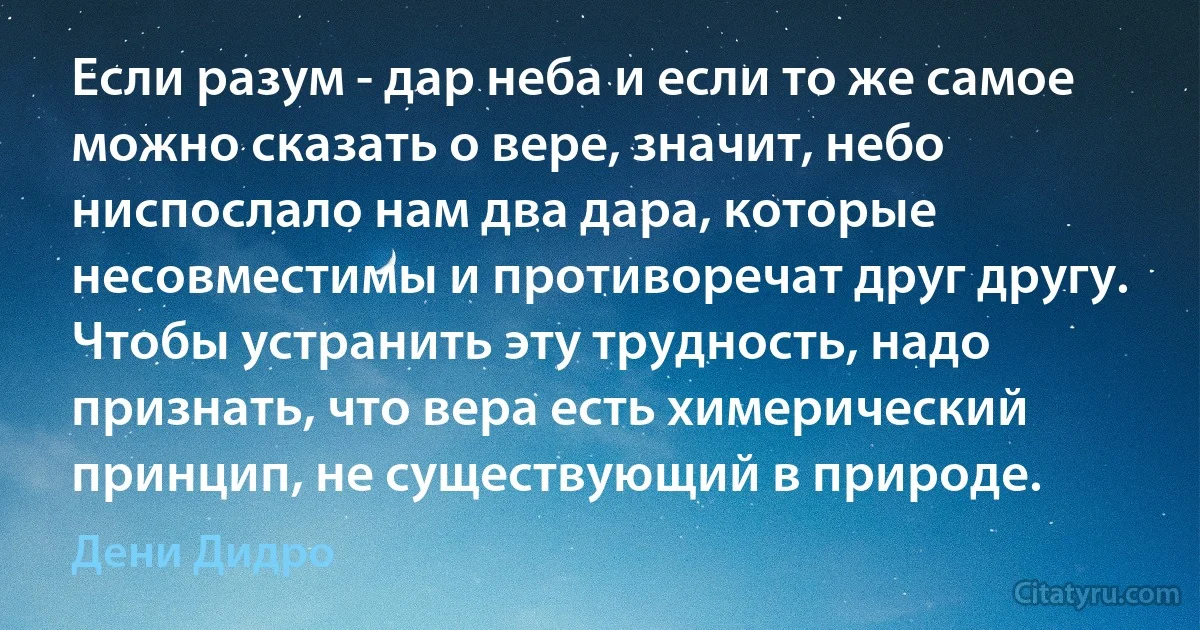 Если разум - дар неба и если то же самое можно сказать о вере, значит, небо ниспослало нам два дара, которые несовместимы и противоречат друг другу. Чтобы устранить эту трудность, надо признать, что вера есть химерический принцип, не существующий в природе. (Дени Дидро)