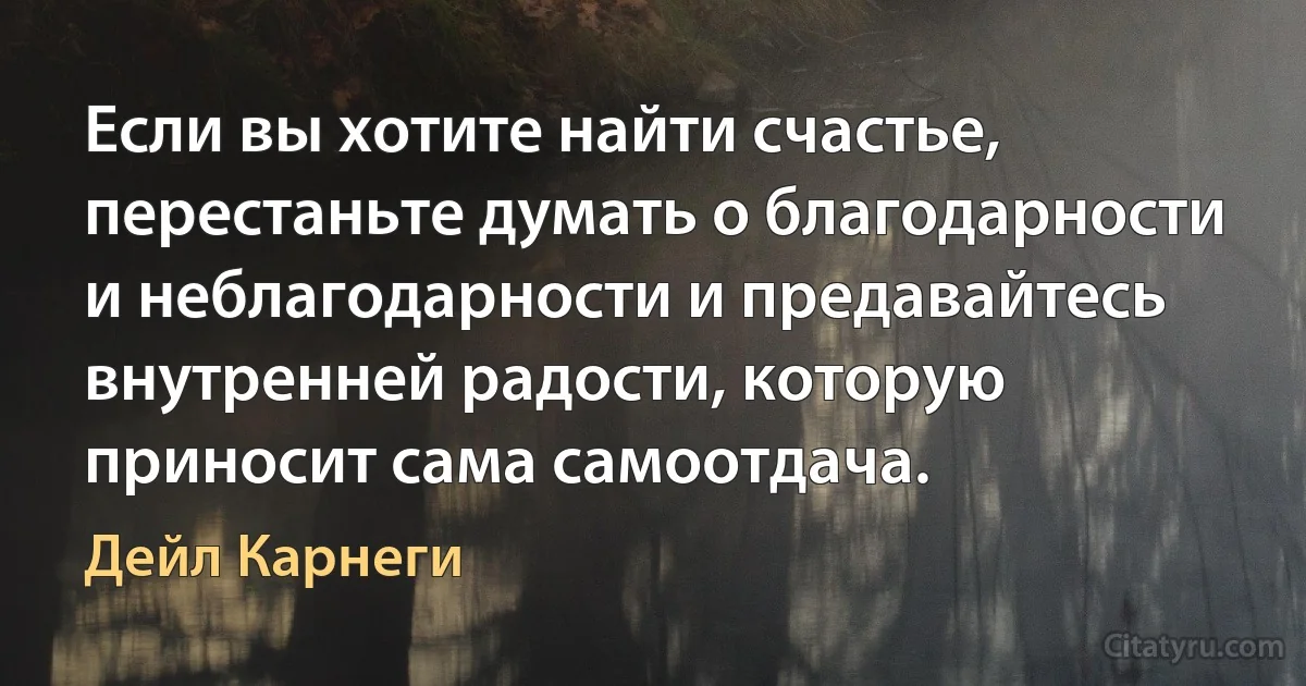 Если вы хотите найти счастье, перестаньте думать о благодарности и неблагодарности и предавайтесь внутренней радости, которую приносит сама самоотдача. (Дейл Карнеги)