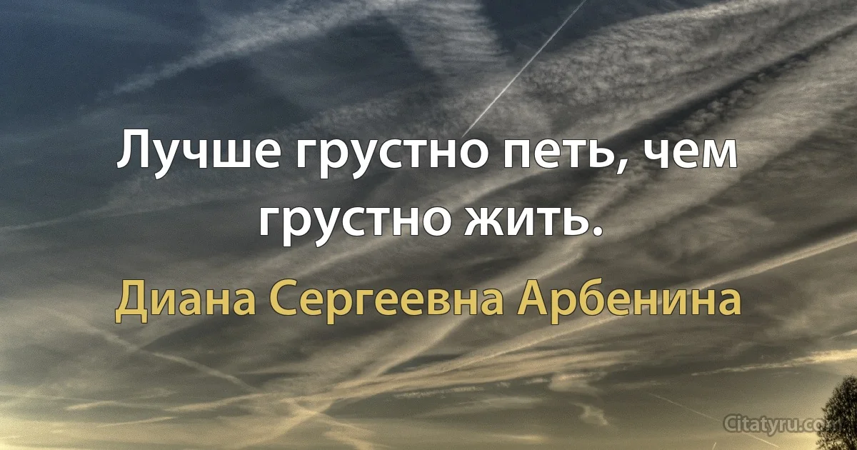 Лучше грустно петь, чем грустно жить. (Диана Сергеевна Арбенина)