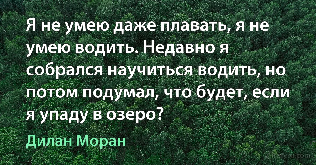 Я не умею даже плавать, я не умею водить. Недавно я собрался научиться водить, но потом подумал, что будет, если я упаду в озеро? (Дилан Моран)