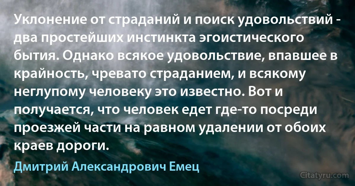 Уклонение от страданий и поиск удовольствий - два простейших инстинкта эгоистического бытия. Однако всякое удовольствие, впавшее в крайность, чревато страданием, и всякому неглупому человеку это известно. Вот и получается, что человек едет где-то посреди проезжей части на равном удалении от обоих краев дороги. (Дмитрий Александрович Емец)