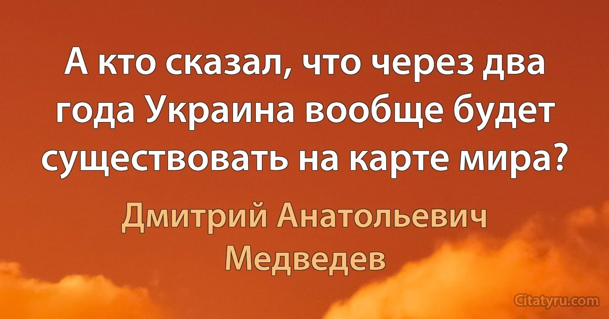 А кто сказал, что через два года Украина вообще будет существовать на карте мира? (Дмитрий Анатольевич Медведев)