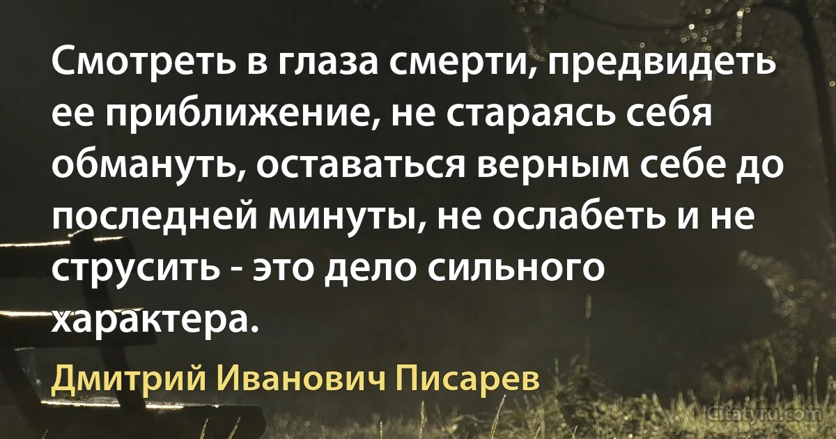 Смотреть в глаза смерти, предвидеть ее приближение, не стараясь себя обмануть, оставаться верным себе до последней минуты, не ослабеть и не струсить - это дело сильного характера. (Дмитрий Иванович Писарев)