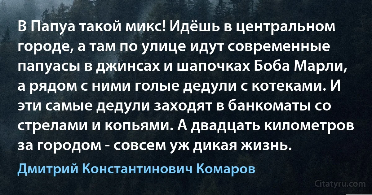 В Папуа такой микс! Идёшь в центральном городе, а там по улице идут современные папуасы в джинсах и шапочках Боба Марли, а рядом с ними голые дедули с котеками. И эти самые дедули заходят в банкоматы со стрелами и копьями. А двадцать километров за городом - совсем уж дикая жизнь. (Дмитрий Константинович Комаров)