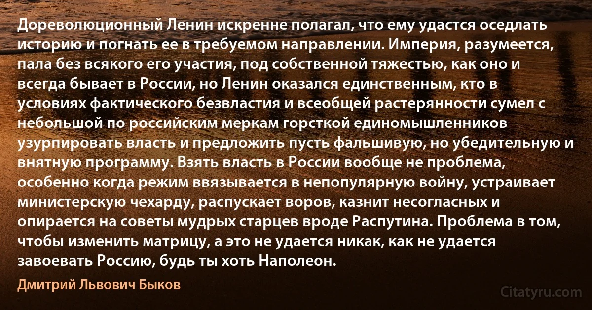 Дореволюционный Ленин искренне полагал, что ему удастся оседлать историю и погнать ее в требуемом направлении. Империя, разумеется, пала без всякого его участия, под собственной тяжестью, как оно и всегда бывает в России, но Ленин оказался единственным, кто в условиях фактического безвластия и всеобщей растерянности сумел с небольшой по российским меркам горсткой единомышленников узурпировать власть и предложить пусть фальшивую, но убедительную и внятную программу. Взять власть в России вообще не проблема, особенно когда режим ввязывается в непопулярную войну, устраивает министерскую чехарду, распускает воров, казнит несогласных и опирается на советы мудрых старцев вроде Распутина. Проблема в том, чтобы изменить матрицу, а это не удается никак, как не удается завоевать Россию, будь ты хоть Наполеон. (Дмитрий Львович Быков)