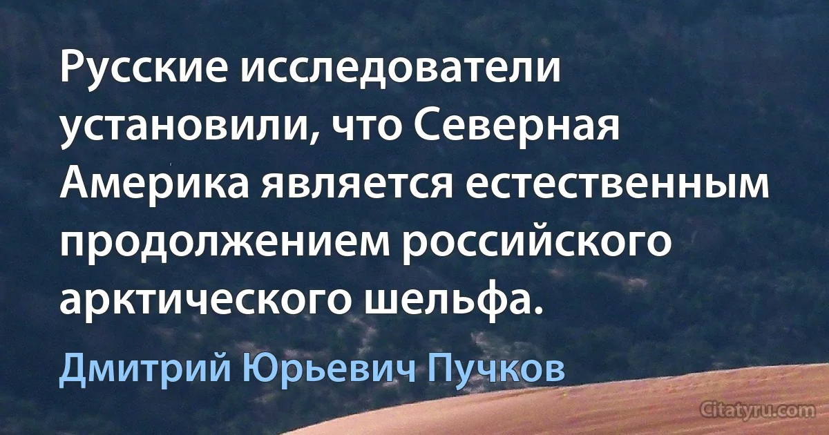 Русские исследователи установили, что Северная Америка является естественным продолжением российского арктического шельфа. (Дмитрий Юрьевич Пучков)