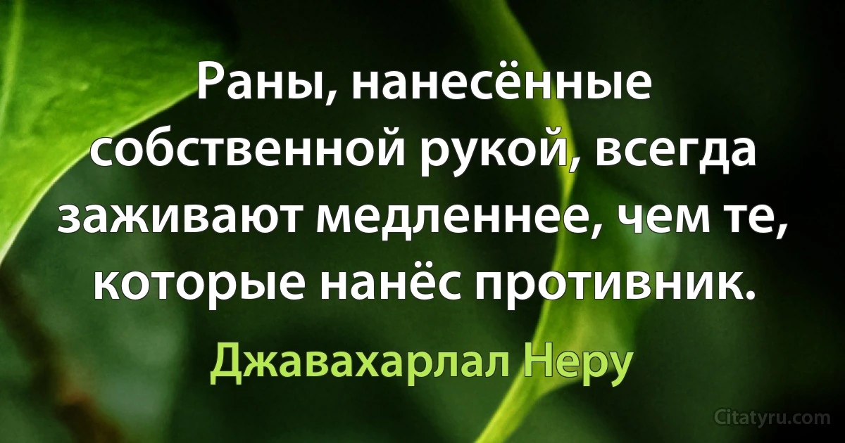 Раны, нанесённые собственной рукой, всегда заживают медленнее, чем те, которые нанёс противник. (Джавахарлал Неру)