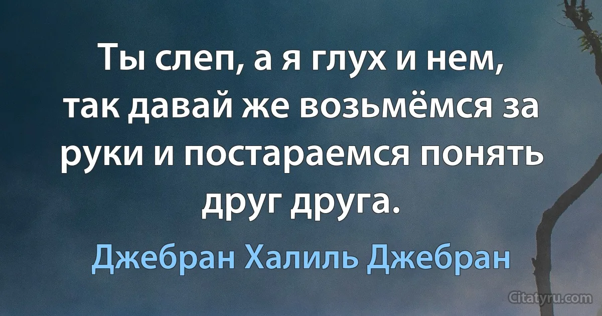 Ты слеп, а я глух и нем, так давай же возьмёмся за руки и постараемся понять друг друга. (Джебран Халиль Джебран)