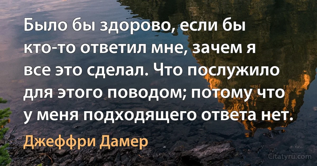 Было бы здорово, если бы кто-то ответил мне, зачем я все это сделал. Что послужило для этого поводом; потому что у меня подходящего ответа нет. (Джеффри Дамер)