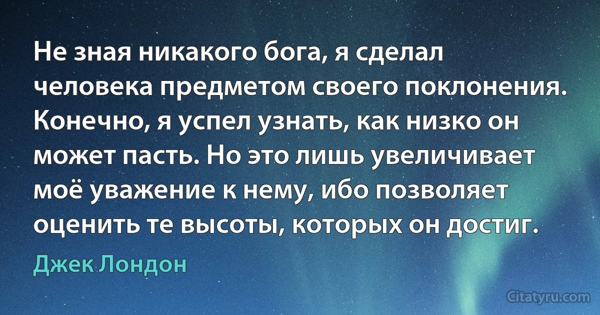 Не зная никакого бога, я сделал человека предметом своего поклонения. Конечно, я успел узнать, как низко он может пасть. Но это лишь увеличивает моё уважение к нему, ибо позволяет оценить те высоты, которых он достиг. (Джек Лондон)