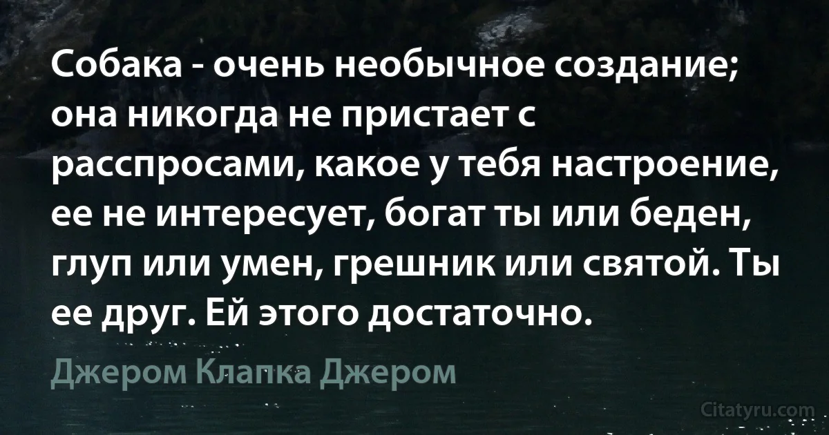 Собака - очень необычное создание; она никогда не пристает с расспросами, какое у тебя настроение, ее не интересует, богат ты или беден, глуп или умен, грешник или святой. Ты ее друг. Ей этого достаточно. (Джером Клапка Джером)