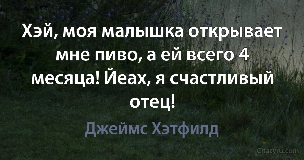 Хэй, моя малышка открывает мне пиво, а ей всего 4 месяца! Йеах, я счастливый отец! (Джеймс Хэтфилд)