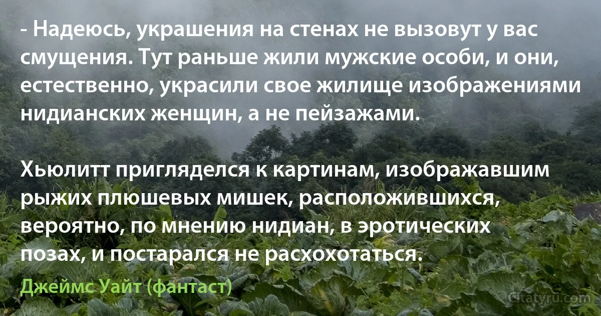 - Надеюсь, украшения на стенах не вызовут у вас смущения. Тут раньше жили мужские особи, и они, естественно, украсили свое жилище изображениями нидианских женщин, а не пейзажами.

Хьюлитт пригляделся к картинам, изображавшим рыжих плюшевых мишек, расположившихся, вероятно, по мнению нидиан, в эротических позах, и постарался не расхохотаться. (Джеймс Уайт (фантаст))