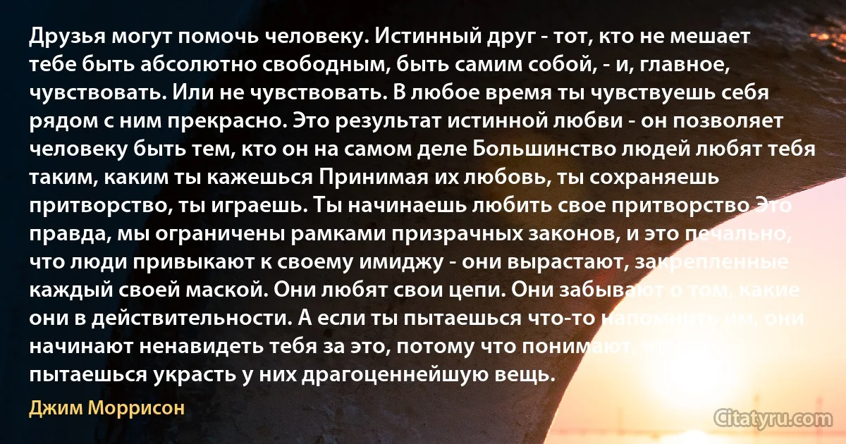 Друзья могут помочь человеку. Истинный друг - тот, кто не мешает тебе быть абсолютно свободным, быть самим собой, - и, главное, чувствовать. Или не чувствовать. В любое время ты чувствуешь себя рядом с ним прекрасно. Это результат истинной любви - он позволяет человеку быть тем, кто он на самом деле Большинство людей любят тебя таким, каким ты кажешься Принимая их любовь, ты сохраняешь притворство, ты играешь. Ты начинаешь любить свое притворство Это правда, мы ограничены рамками призрачных законов, и это печально, что люди привыкают к своему имиджу - они вырастают, закрепленные каждый своей маской. Они любят свои цепи. Они забывают о том, какие они в действительности. А если ты пытаешься что-то напомнить им, они начинают ненавидеть тебя за это, потому что понимают, что ты пытаешься украсть у них драгоценнейшую вещь. (Джим Моррисон)