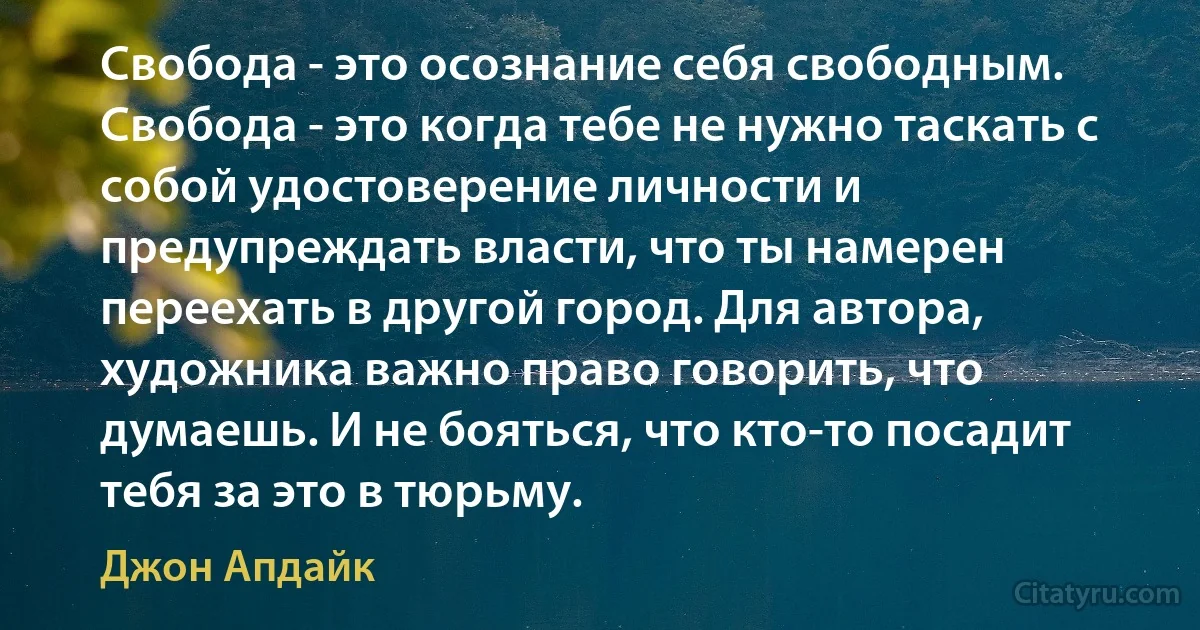 Свобода - это осознание себя свободным. Свобода - это когда тебе не нужно таскать с собой удостоверение личности и предупреждать власти, что ты намерен переехать в другой город. Для автора, художника важно право говорить, что думаешь. И не бояться, что кто-то посадит тебя за это в тюрьму. (Джон Апдайк)