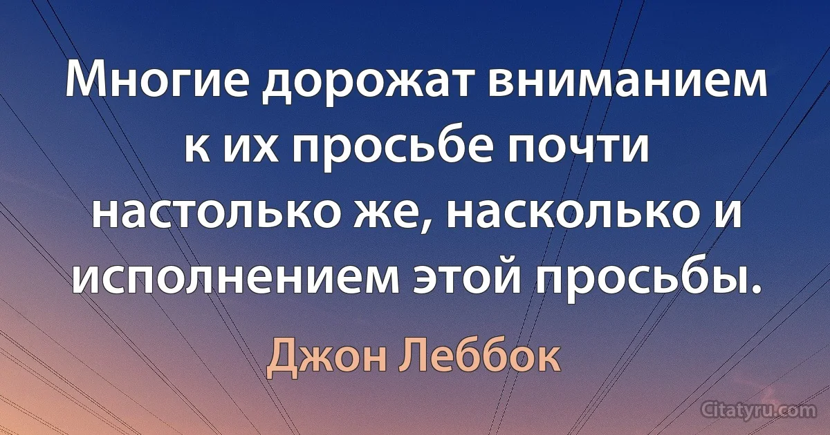 Многие дорожат вниманием к их просьбе почти настолько же, насколько и исполнением этой просьбы. (Джон Леббок)