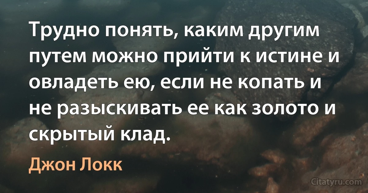 Трудно понять, каким другим путем можно прийти к истине и овладеть ею, если не копать и не разыскивать ее как золото и скрытый клад. (Джон Локк)