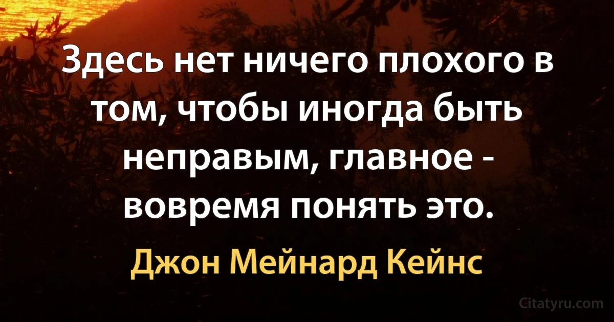 Здесь нет ничего плохого в том, чтобы иногда быть неправым, главное - вовремя понять это. (Джон Мейнард Кейнс)