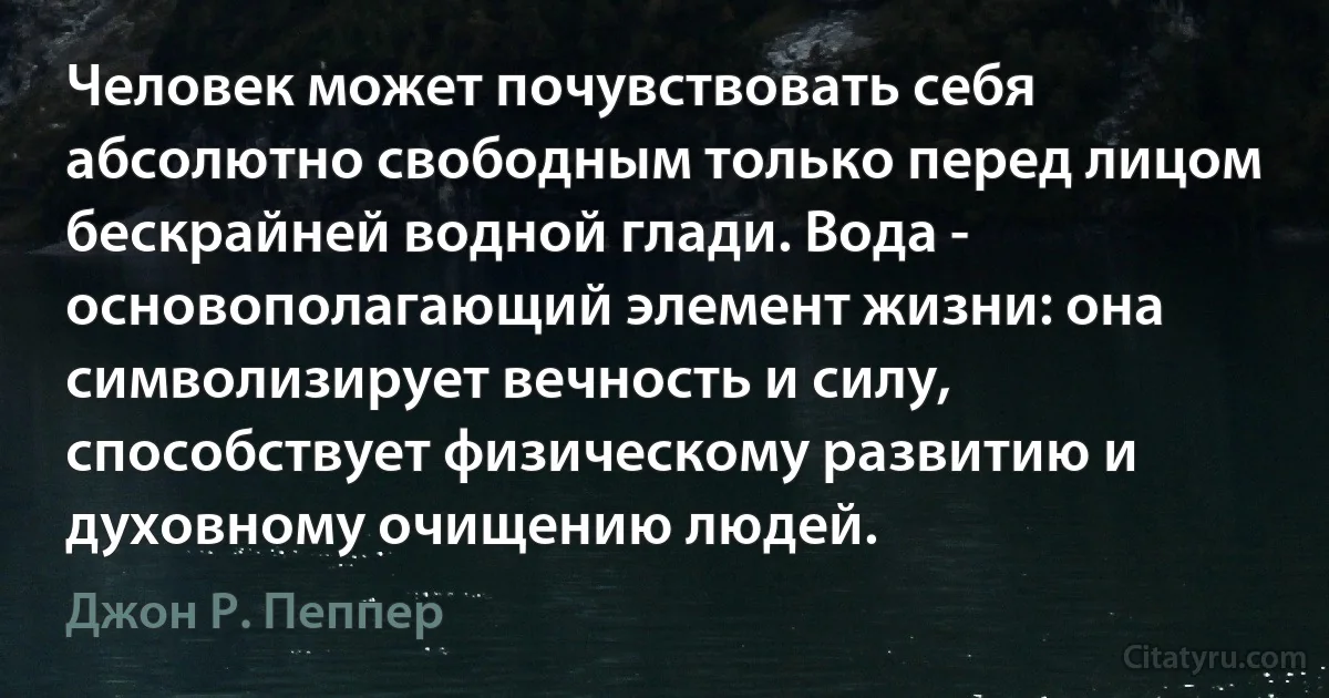 Человек может почувствовать себя абсолютно свободным только перед лицом бескрайней водной глади. Вода - основополагающий элемент жизни: она символизирует вечность и силу, способствует физическому развитию и духовному очищению людей. (Джон Р. Пеппер)