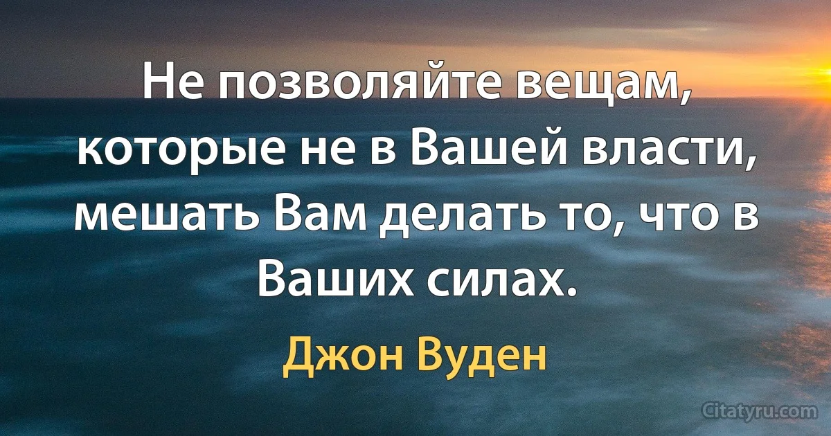 Не позволяйте вещам, которые не в Вашей власти, мешать Вам делать то, что в Ваших силах. (Джон Вуден)