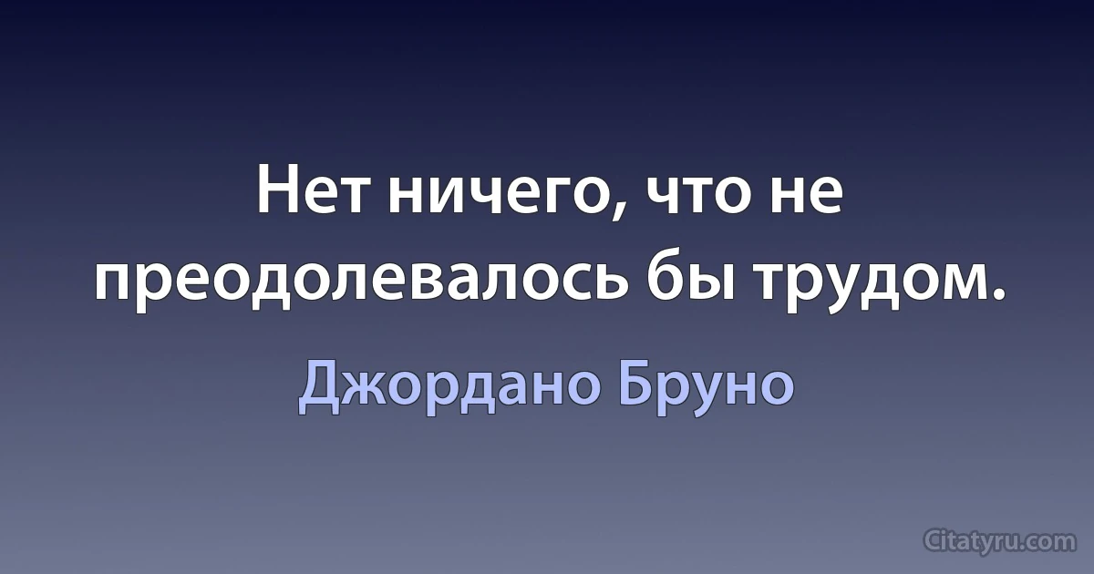 Нет ничего, что не преодолевалось бы трудом. (Джордано Бруно)