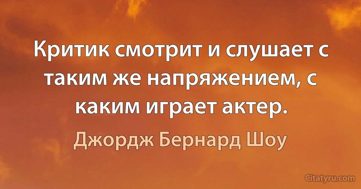 Критик смотрит и слушает с таким же напряжением, с каким играет актер. (Джордж Бернард Шоу)