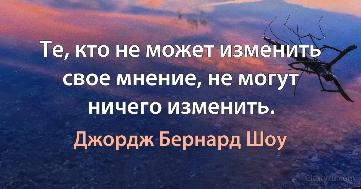 Те, кто не может изменить свое мнение, не могут ничего изменить. (Джордж Бернард Шоу)