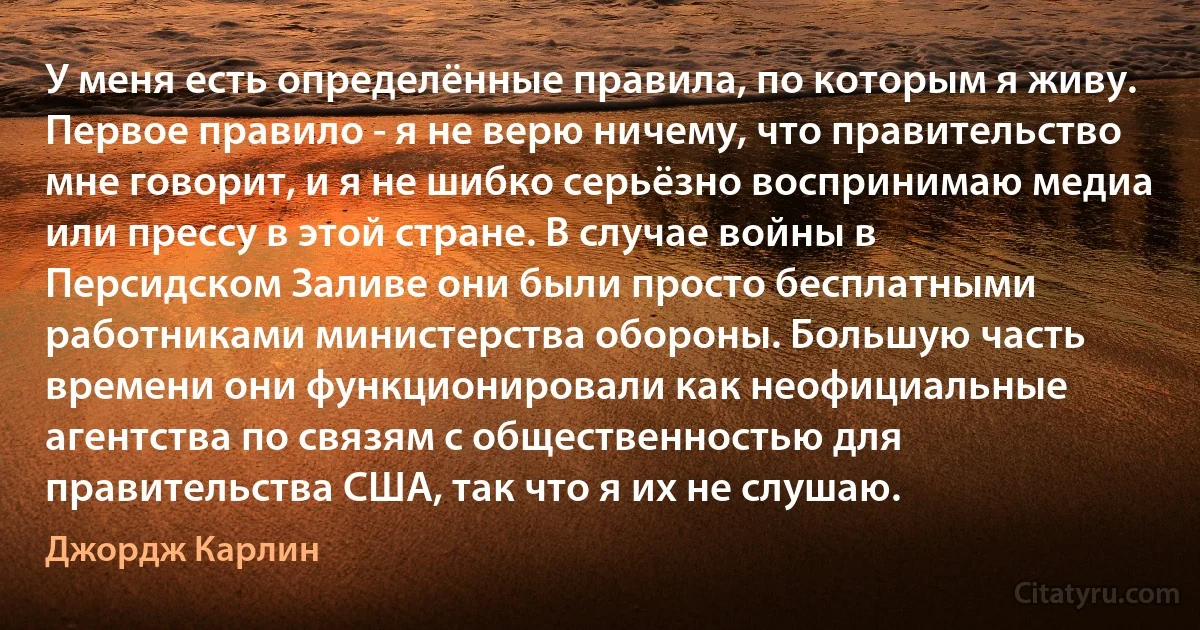 У меня есть определённые правила, по которым я живу. Первое правило - я не верю ничему, что правительство мне говорит, и я не шибко серьёзно воспринимаю медиа или прессу в этой стране. В случае войны в Персидском Заливе они были просто бесплатными работниками министерства обороны. Большую часть времени они функционировали как неофициальные агентства по связям с общественностью для правительства США, так что я их не слушаю. (Джордж Карлин)