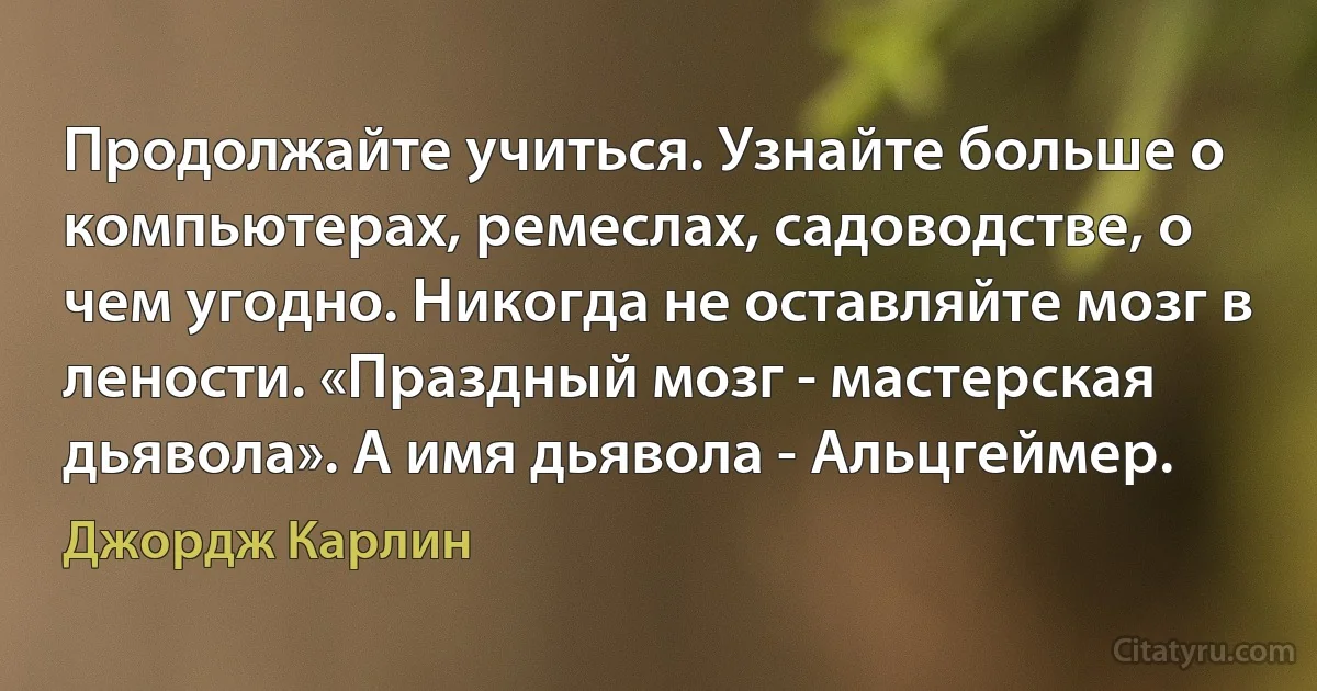 Продолжайте учиться. Узнайте больше о компьютерах, ремеслах, садоводстве, о чем угодно. Никогда не оставляйте мозг в лености. «Праздный мозг - мастерская дьявола». А имя дьявола - Альцгеймер. (Джордж Карлин)