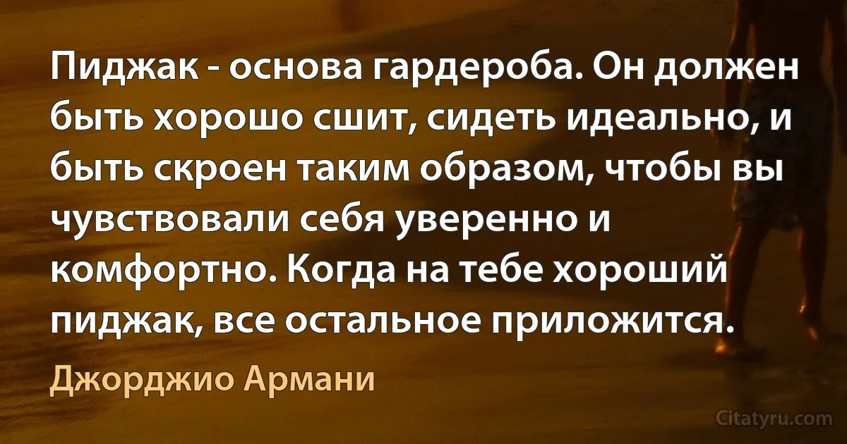 Пиджак - основа гардероба. Он должен быть хорошо сшит, сидеть идеально, и быть скроен таким образом, чтобы вы чувствовали себя уверенно и комфортно. Когда на тебе хороший пиджак, все остальное приложится. (Джорджио Армани)