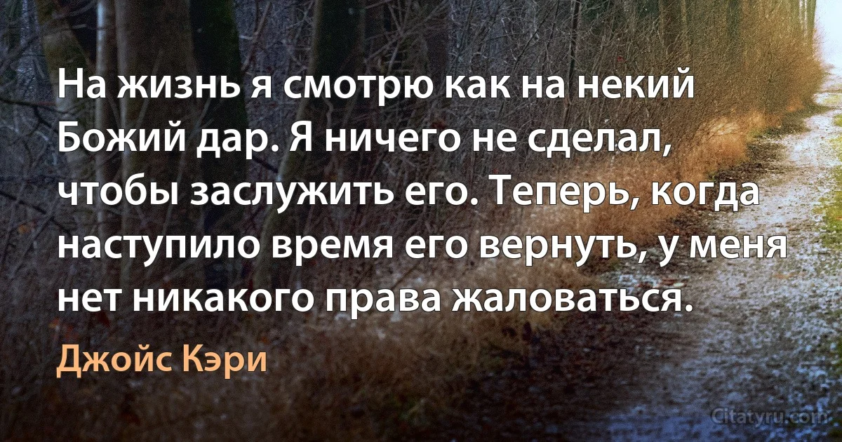 На жизнь я смотрю как на некий Божий дар. Я ничего не сделал, чтобы заслужить его. Теперь, когда наступило время его вернуть, у меня нет никакого права жаловаться. (Джойс Кэри)