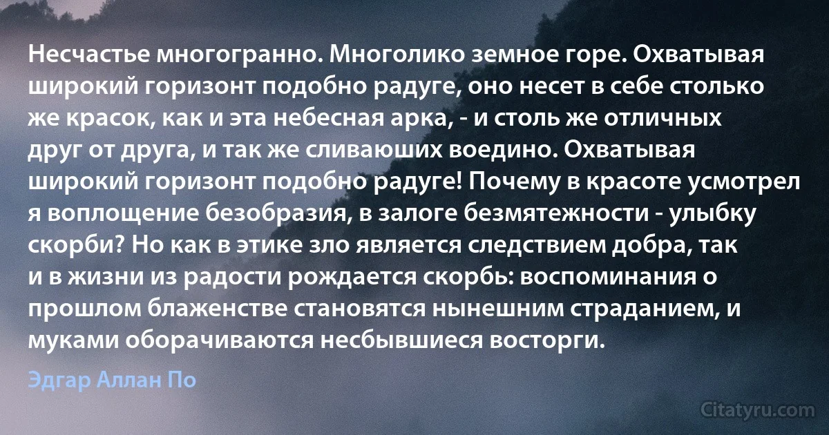 Несчастье многогранно. Многолико земное горе. Охватывая широкий горизонт подобно радуге, оно несет в себе столько же красок, как и эта небесная арка, - и столь же отличных друг от друга, и так же сливаюших воедино. Охватывая широкий горизонт подобно радуге! Почему в красоте усмотрел я воплощение безобразия, в залоге безмятежности - улыбку скорби? Но как в этике зло является следствием добра, так и в жизни из радости рождается скорбь: воспоминания о прошлом блаженстве становятся нынешним страданием, и муками оборачиваются несбывшиеся восторги. (Эдгар Аллан По)