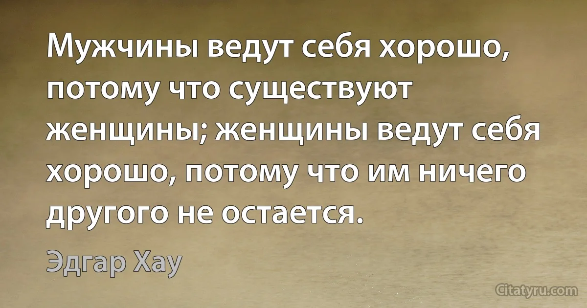 Мужчины ведут себя хорошо, потому что существуют женщины; женщины ведут себя хорошо, потому что им ничего другого не остается. (Эдгар Хау)