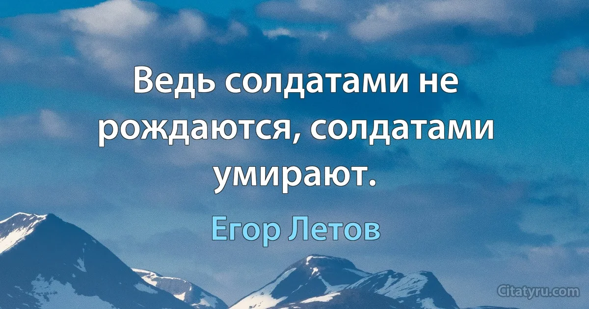 Ведь солдатами не рождаются, солдатами умирают. (Егор Летов)