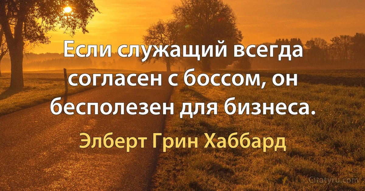 Если служащий всегда согласен с боссом, он бесполезен для бизнеса. (Элберт Грин Хаббард)