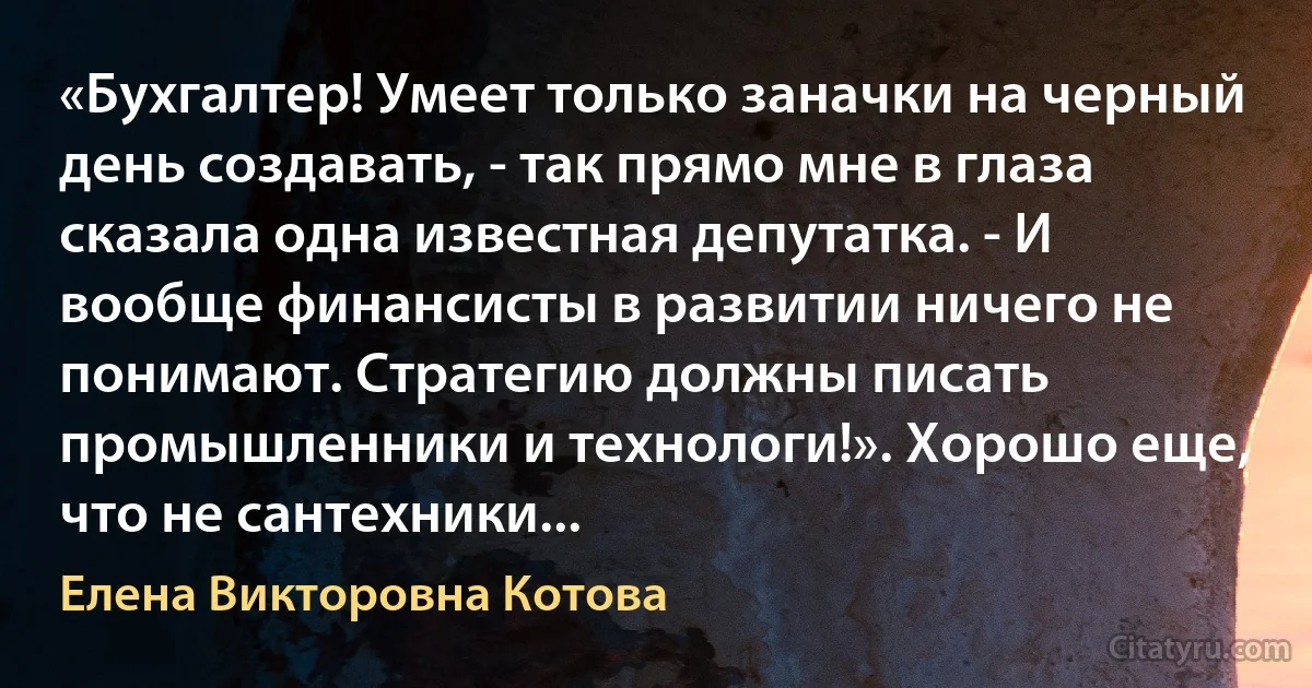 «Бухгалтер! Умеет только заначки на черный день создавать, - так прямо мне в глаза сказала одна известная депутатка. - И вообще финансисты в развитии ничего не понимают. Стратегию должны писать промышленники и технологи!». Хорошо еще, что не сантехники... (Елена Викторовна Котова)