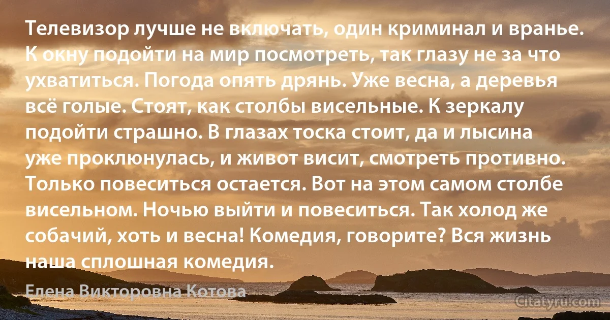 Телевизор лучше не включать, один криминал и вранье. К окну подойти на мир посмотреть, так глазу не за что ухватиться. Погода опять дрянь. Уже весна, а деревья всё голые. Стоят, как столбы висельные. К зеркалу подойти страшно. В глазах тоска стоит, да и лысина уже проклюнулась, и живот висит, смотреть противно. Только повеситься остается. Вот на этом самом столбе висельном. Ночью выйти и повеситься. Так холод же собачий, хоть и весна! Комедия, говорите? Вся жизнь наша сплошная комедия. (Елена Викторовна Котова)