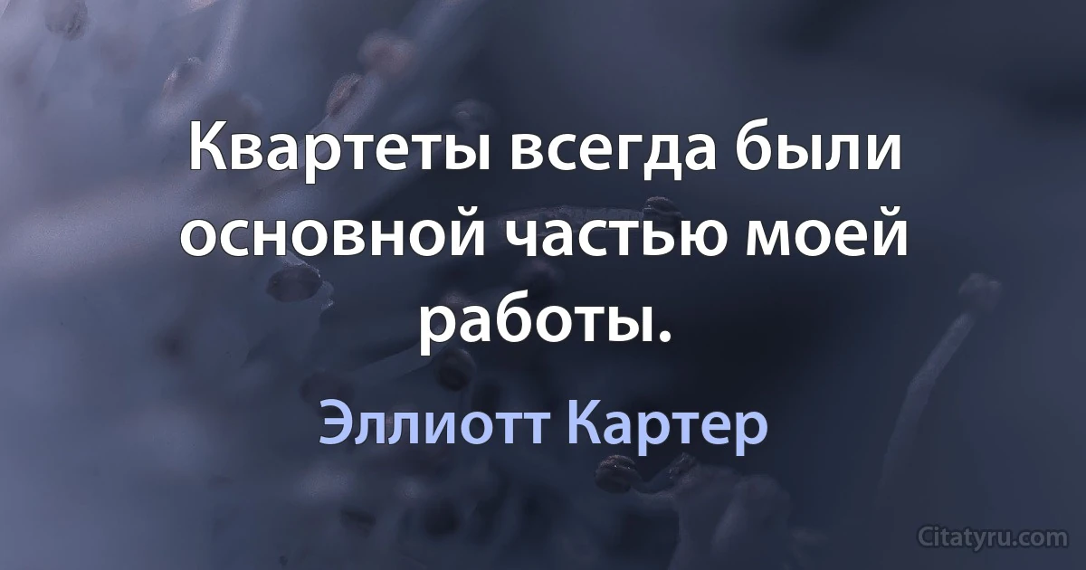 Квартеты всегда были основной частью моей работы. (Эллиотт Картер)